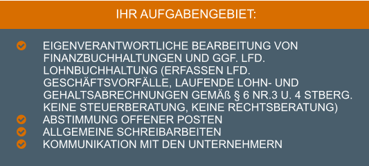 IHR AUFGABENGEBIET:  	Eigenverantwortliche Bearbeitung von Finanzbuchhaltungen und ggf. lfd. Lohnbuchhaltung (Erfassen lfd. Geschäftsvorfälle, laufende Lohn- und Gehaltsabrechnungen gemäß § 6 Nr.3 u. 4 StBerG. Keine Steuerberatung, keine Rechtsberatung) 	Abstimmung offener Posten  	Allgemeine Schreibarbeiten 	Kommunikation mit den Unternehmern