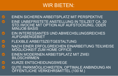 WIR BIETEN:  	EINEN SICHEREN ARBEITSPLATZ MIT PERSPEKTIVE 	EINE UNBEFRISTETE ANSTELLUNG IN TEILZEIT CA. 20 STD./WOCHE MIT OPTION AUF AUFSTOCKUNG, ODER MINIJOB BASIS 	EIN INTERESSANTES UND ABWECHSLUNGSREICHES AUFGABENGEBIET 	FLEXIBLE ARBEITSZEITGESTALTUNG 	NACH EINER ERFOLGREICHEN EINARBEITUNG TEILWEISE MÖGLICHKEIT ZUM HOME OFFICE 	EINEN MODERNEN ARBEITSPLATZ MIT ZWEI BILDSCHIRMEN 	KURZE ENTSCHEIDUNGSWEGE 	GUTE PARKMÖGLICHKEITEN, OPTIMALE ANBINDUNG AN ÖFFENTLICHE VERKEHRSMITTEL (100 M.)