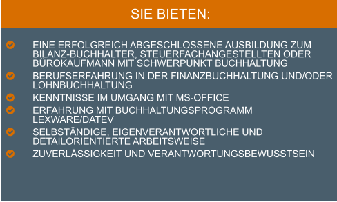 SIE BIETEN:  	EINE Erfolgreich Abgeschlossene Ausbildung zum Bilanz-buchhalter, Steuerfachangestellten oder Bürokaufmann mit Schwerpunkt Buchhaltung 	BERUFSERFAHRUNG IN DER FINANZBUCHHALTUNG UND/ODER LOHNBUCHHALTUNG 	KENNTNISSE IM UMGANG MIT MS-OFFICE 	Erfahrung mit Buchhaltungsprogramm Lexware/DATEV 	Selbständige, eigenverantwortliche und detailorientierte ArbeitsweisE 	ZUVERLÄSSIGKEIT UND VERANTWORTUNGSBEWUSSTSEIN