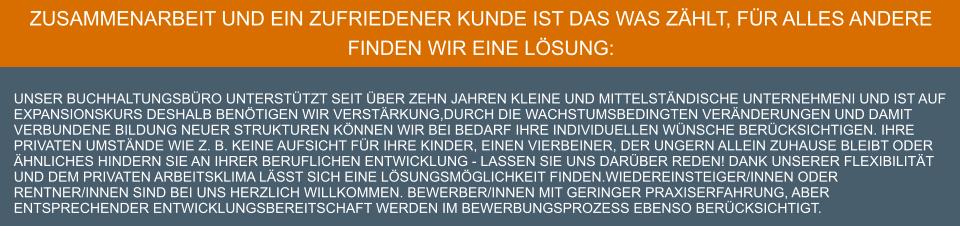 ZUSAMMENARBEIT UND EIN ZUFRIEDENER KUNDE IST das WAS ZÄHLT, FÜR ALLES ANDERE FINDEN WIR EINE LÖSUNG:  unser Buchhaltungsbüro unterstützt seit über ZEHN Jahren kleine und mittelständische Unternehmeni und ist auf Expansionskurs Deshalb benötigen wir Verstärkung,Durch die wachstumsbedingten Veränderungen und damit verbundene Bildung neuer Strukturen können wir bei Bedarf Ihre individuellen Wünsche berücksichtigen. Ihre privaten Umstände wie z. B. keine Aufsicht für Ihre Kinder, einen Vierbeiner, der ungern allein Zuhause bleibt oder Ähnliches hindern Sie an Ihrer beruflichen Entwicklung - lassen Sie uns darüber reden! Dank unserer Flexibilität und dem privaten Arbeitsklima lässt sich eine Lösungsmöglichkeit finden.Wiedereinsteiger/Innen oder Rentner/Innen sind bei uns herzlich willkommen. Bewerber/Innen mit geringer Praxiserfahrung, aber entsprechender Entwicklungsbereitschaft werden im Bewerbungsprozess ebenso berücksichtigt.