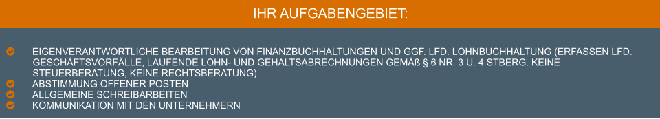 IHR AUFGABENGEBIET:  	Eigenverantwortliche Bearbeitung von Finanzbuchhaltungen und ggf. lfd. Lohnbuchhaltung (Erfassen lfd. Geschäftsvorfälle, laufende Lohn- und Gehaltsabrechnungen gemäß § 6 Nr. 3 u. 4 StBerG. Keine Steuerberatung, keine Rechtsberatung) 	Abstimmung offener Posten  	Allgemeine Schreibarbeiten 	Kommunikation mit den Unternehmern